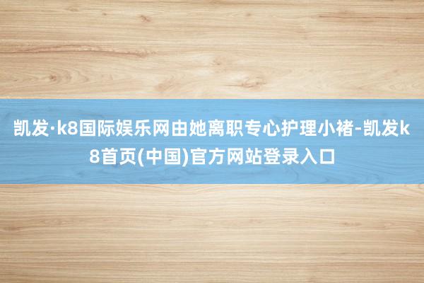 凯发·k8国际娱乐网由她离职专心护理小褚-凯发k8首页(中国)官方网站登录入口