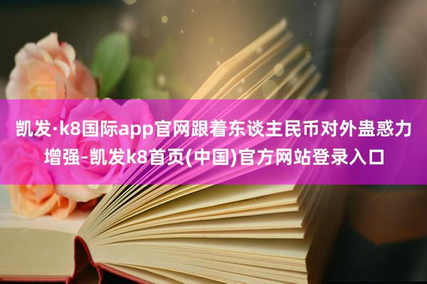 凯发·k8国际app官网跟着东谈主民币对外蛊惑力增强-凯发k8首页(中国)官方网站登录入口