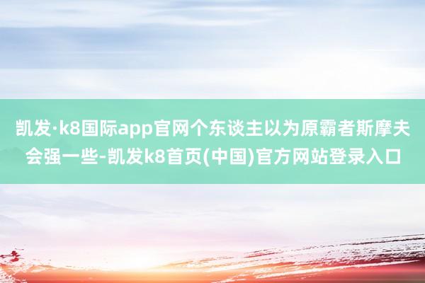 凯发·k8国际app官网个东谈主以为原霸者斯摩夫会强一些-凯发k8首页(中国)官方网站登录入口