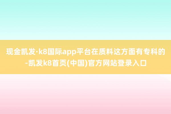 现金凯发·k8国际app平台在质料这方面有专科的-凯发k8首页(中国)官方网站登录入口