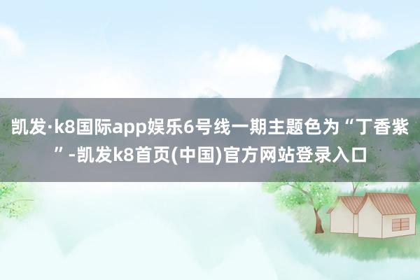 凯发·k8国际app娱乐6号线一期主题色为“丁香紫”-凯发k8首页(中国)官方网站登录入口