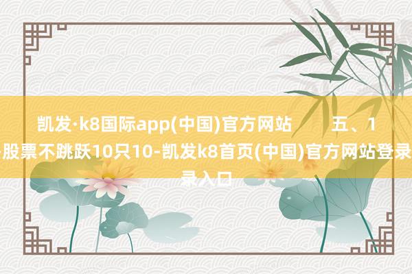 凯发·k8国际app(中国)官方网站        五、10——股票不跳跃10只10-凯发k8首页(中国)官方网站登录入口