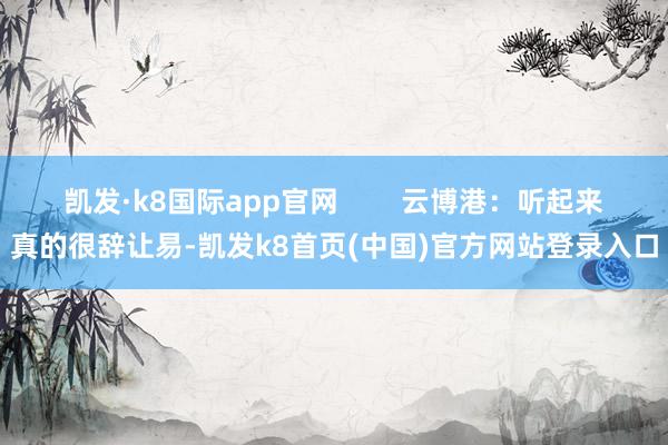 凯发·k8国际app官网        云博港：听起来真的很辞让易-凯发k8首页(中国)官方网站登录入口