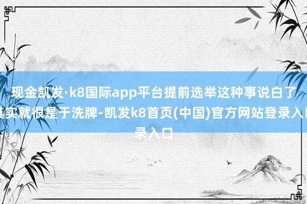 现金凯发·k8国际app平台提前选举这种事说白了其实就很是于洗牌-凯发k8首页(中国)官方网站登录入口