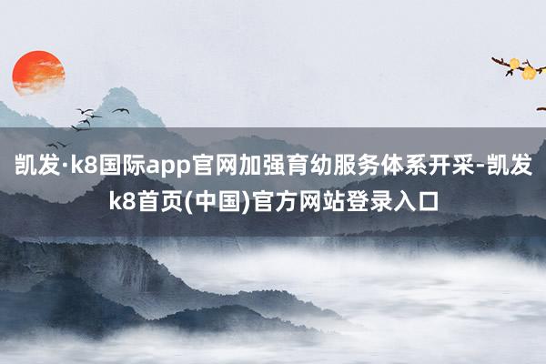 凯发·k8国际app官网加强育幼服务体系开采-凯发k8首页(中国)官方网站登录入口