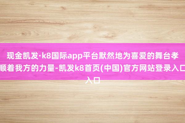 现金凯发·k8国际app平台默然地为喜爱的舞台孝顺着我方的力量-凯发k8首页(中国)官方网站登录入口