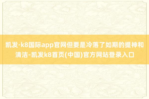 凯发·k8国际app官网但要是冷落了如期的提神和清洁-凯发k8首页(中国)官方网站登录入口