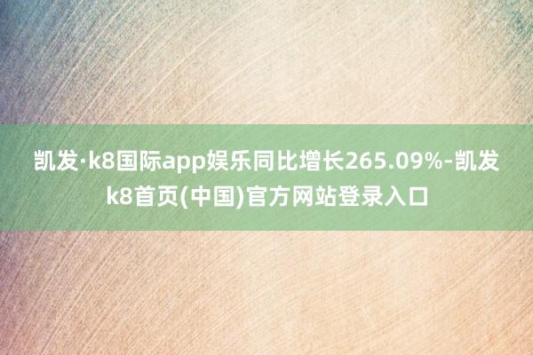 凯发·k8国际app娱乐同比增长265.09%-凯发k8首页(中国)官方网站登录入口