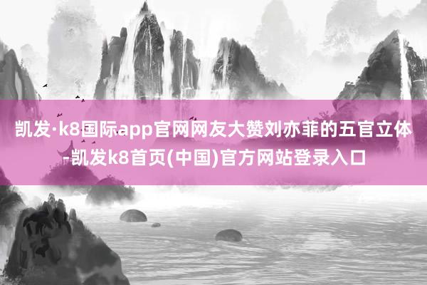 凯发·k8国际app官网网友大赞刘亦菲的五官立体-凯发k8首页(中国)官方网站登录入口