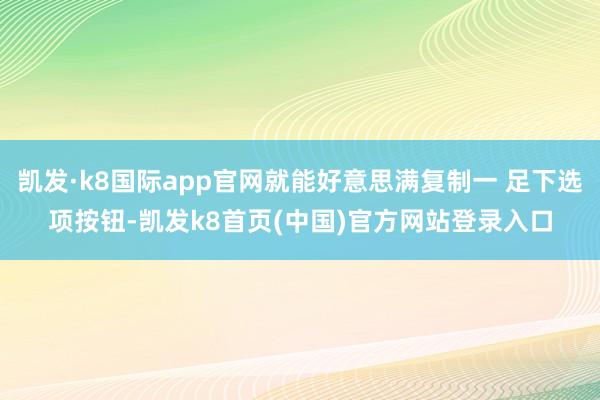 凯发·k8国际app官网就能好意思满复制一 足下选项按钮-凯发k8首页(中国)官方网站登录入口