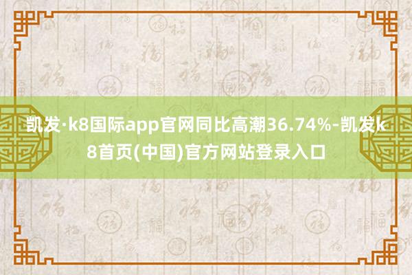 凯发·k8国际app官网同比高潮36.74%-凯发k8首页(中国)官方网站登录入口