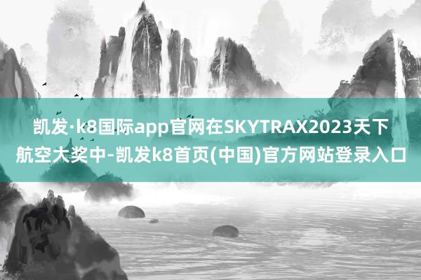 凯发·k8国际app官网在SKYTRAX2023天下航空大奖中-凯发k8首页(中国)官方网站登录入口