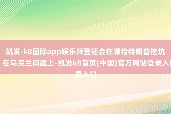 凯发·k8国际app娱乐拜登还会在哪给特朗普挖坑？在乌克兰问题上-凯发k8首页(中国)官方网站登录入口