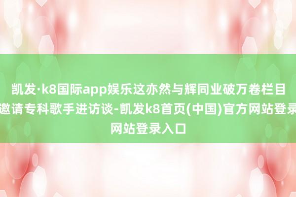 凯发·k8国际app娱乐这亦然与辉同业破万卷栏目初度邀请专科歌手进访谈-凯发k8首页(中国)官方网站登录入口