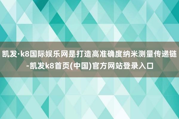 凯发·k8国际娱乐网是打造高准确度纳米测量传递链-凯发k8首页(中国)官方网站登录入口