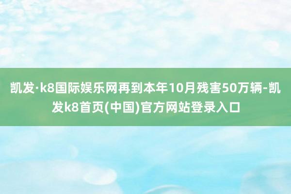 凯发·k8国际娱乐网再到本年10月残害50万辆-凯发k8首页(中国)官方网站登录入口