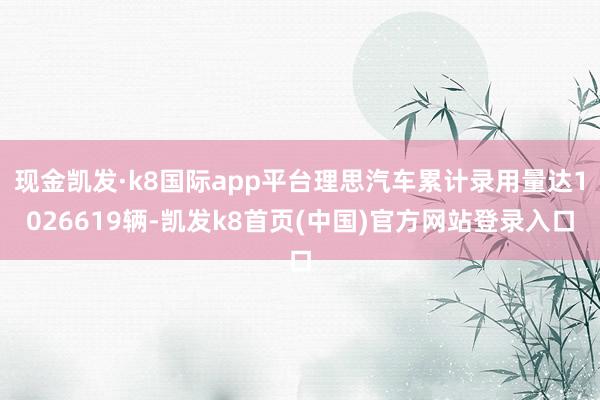 现金凯发·k8国际app平台理思汽车累计录用量达1026619辆-凯发k8首页(中国)官方网站登录入口