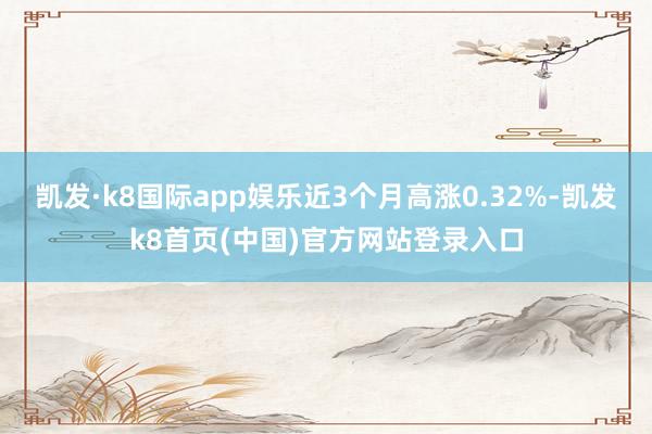 凯发·k8国际app娱乐近3个月高涨0.32%-凯发k8首页(中国)官方网站登录入口