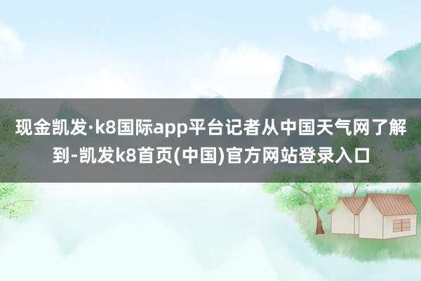 现金凯发·k8国际app平台记者从中国天气网了解到-凯发k8首页(中国)官方网站登录入口