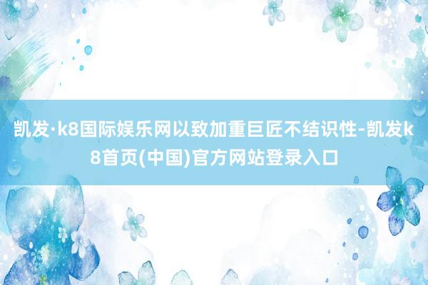 凯发·k8国际娱乐网以致加重巨匠不结识性-凯发k8首页(中国)官方网站登录入口