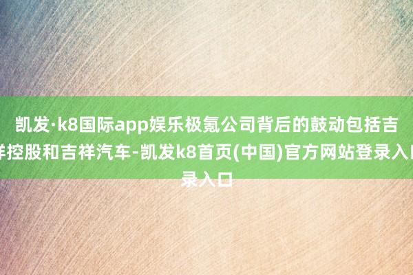 凯发·k8国际app娱乐极氪公司背后的鼓动包括吉祥控股和吉祥汽车-凯发k8首页(中国)官方网站登录入口