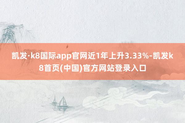 凯发·k8国际app官网近1年上升3.33%-凯发k8首页(中国)官方网站登录入口