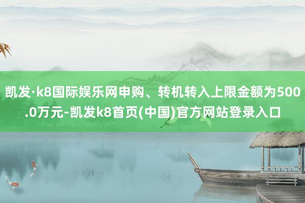 凯发·k8国际娱乐网申购、转机转入上限金额为500.0万元-凯发k8首页(中国)官方网站登录入口