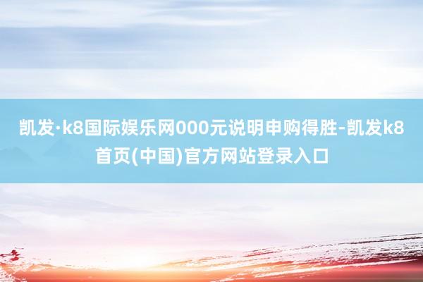 凯发·k8国际娱乐网000元说明申购得胜-凯发k8首页(中国)官方网站登录入口