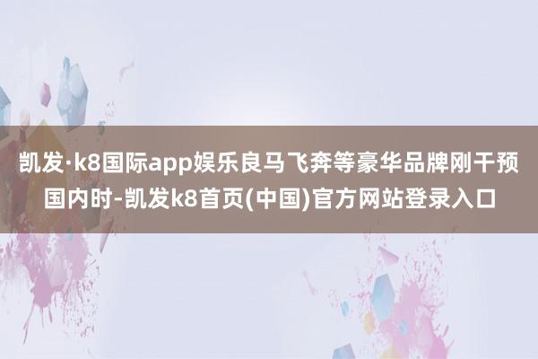 凯发·k8国际app娱乐良马飞奔等豪华品牌刚干预国内时-凯发k8首页(中国)官方网站登录入口