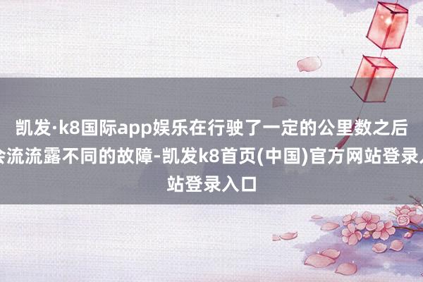 凯发·k8国际app娱乐在行驶了一定的公里数之后就会流流露不同的故障-凯发k8首页(中国)官方网站登录入口