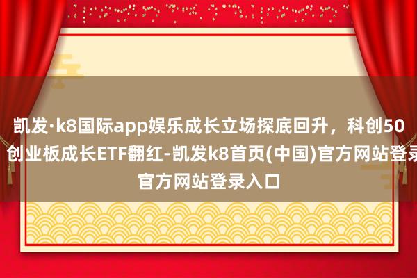 凯发·k8国际app娱乐成长立场探底回升，科创50ETF、创业板成长ETF翻红-凯发k8首页(中国)官方网站登录入口