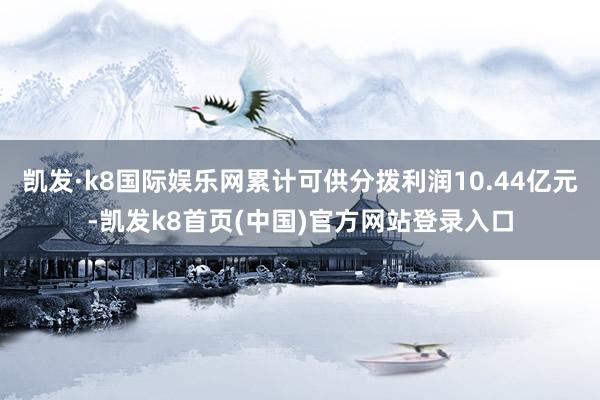 凯发·k8国际娱乐网累计可供分拨利润10.44亿元-凯发k8首页(中国)官方网站登录入口