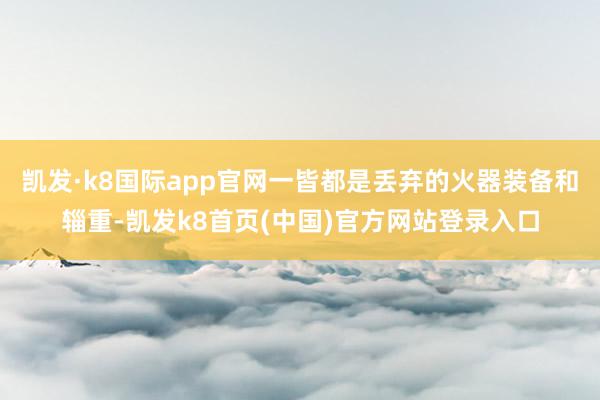 凯发·k8国际app官网一皆都是丢弃的火器装备和辎重-凯发k8首页(中国)官方网站登录入口