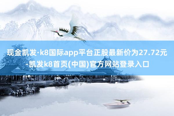 现金凯发·k8国际app平台正股最新价为27.72元-凯发k8首页(中国)官方网站登录入口