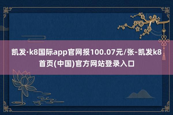 凯发·k8国际app官网报100.07元/张-凯发k8首页(中国)官方网站登录入口