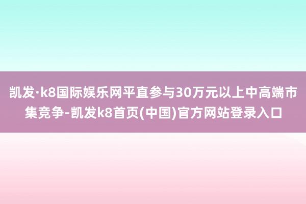 凯发·k8国际娱乐网平直参与30万元以上中高端市集竞争-凯发k8首页(中国)官方网站登录入口