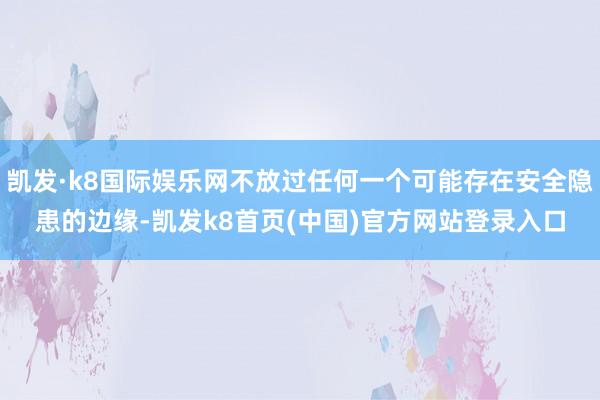 凯发·k8国际娱乐网不放过任何一个可能存在安全隐患的边缘-凯发k8首页(中国)官方网站登录入口