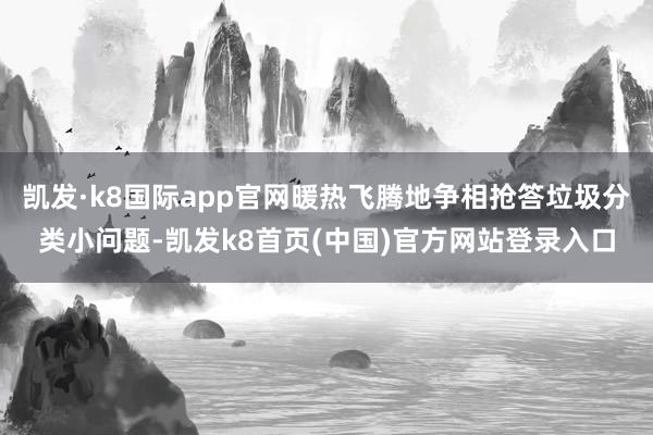 凯发·k8国际app官网暖热飞腾地争相抢答垃圾分类小问题-凯发k8首页(中国)官方网站登录入口