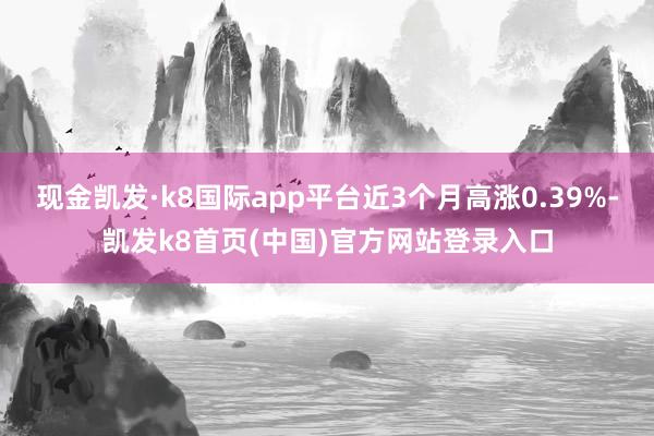 现金凯发·k8国际app平台近3个月高涨0.39%-凯发k8首页(中国)官方网站登录入口