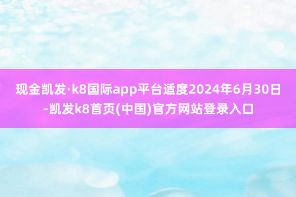 现金凯发·k8国际app平台适度2024年6月30日-凯发k8首页(中国)官方网站登录入口