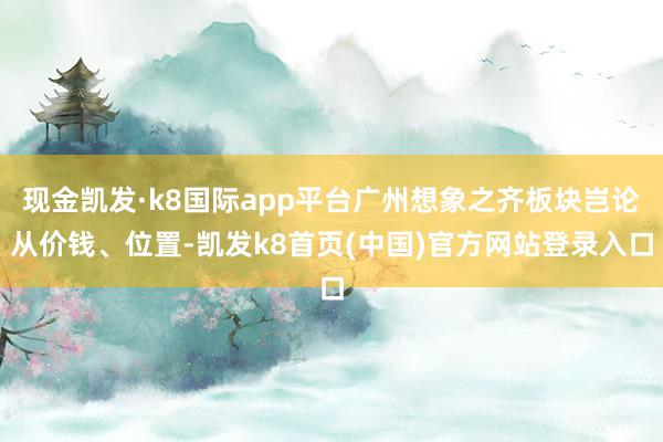 现金凯发·k8国际app平台广州想象之齐板块岂论从价钱、位置-凯发k8首页(中国)官方网站登录入口