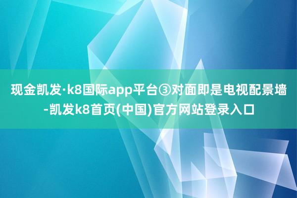 现金凯发·k8国际app平台③对面即是电视配景墙-凯发k8首页(中国)官方网站登录入口