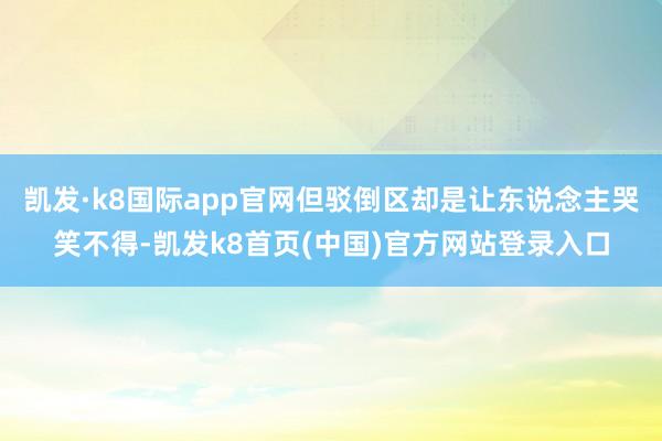 凯发·k8国际app官网但驳倒区却是让东说念主哭笑不得-凯发k8首页(中国)官方网站登录入口