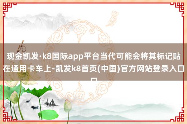 现金凯发·k8国际app平台当代可能会将其标记贴在通用卡车上-凯发k8首页(中国)官方网站登录入口