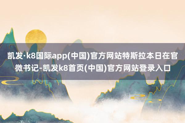 凯发·k8国际app(中国)官方网站特斯拉本日在官微书记-凯发k8首页(中国)官方网站登录入口