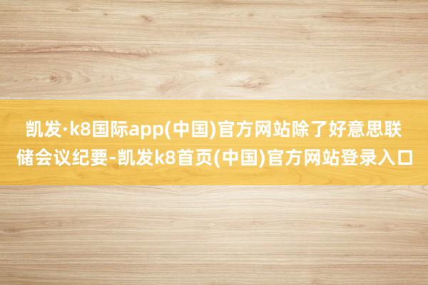 凯发·k8国际app(中国)官方网站　　除了好意思联储会议纪要-凯发k8首页(中国)官方网站登录入口