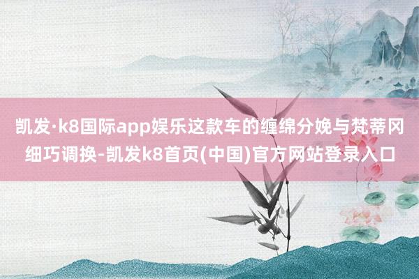 凯发·k8国际app娱乐这款车的缠绵分娩与梵蒂冈细巧调换-凯发k8首页(中国)官方网站登录入口