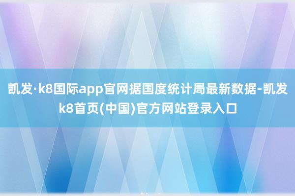 凯发·k8国际app官网据国度统计局最新数据-凯发k8首页(中国)官方网站登录入口