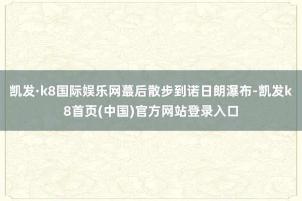 凯发·k8国际娱乐网蕞后散步到诺日朗瀑布-凯发k8首页(中国)官方网站登录入口