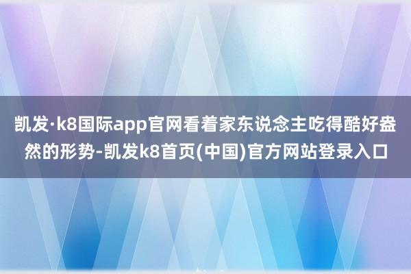 凯发·k8国际app官网看着家东说念主吃得酷好盎然的形势-凯发k8首页(中国)官方网站登录入口